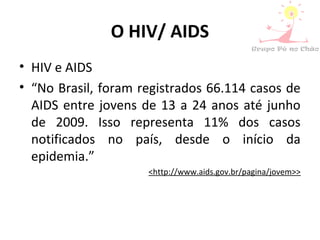 O HIV/ AIDS
• HIV e AIDS
• “No Brasil, foram registrados 66.114 casos de
AIDS entre jovens de 13 a 24 anos até junho
de 2009. Isso representa 11% dos casos
notificados no país, desde o início da
epidemia.”
<http://www.aids.gov.br/pagina/jovem>>
 