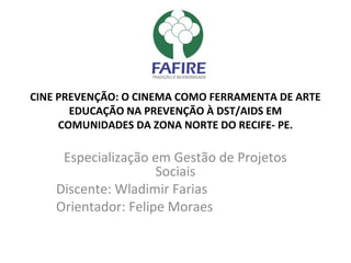 CINE PREVENÇÃO: O CINEMA COMO FERRAMENTA DE ARTE
EDUCAÇÃO NA PREVENÇÃO À DST/AIDS EM
COMUNIDADES DA ZONA NORTE DO RECIFE- PE.
Especialização em Gestão de Projetos
Sociais
Discente: Wladimir Farias
Orientador: Felipe Moraes
 