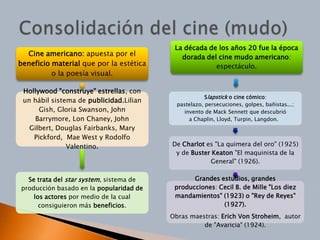 La década de los años 20 fue la época
  Cine americano: apuesta por el            dorada del cine mudo americano:
beneficio material que por la estética                espectáculo.
          o la poesía visual.

 Hollywood "construye" estrellas, con
                                                      Slapstick o cine cómico:
 un hábil sistema de publicidad.Lilian
                                           pastelazo, persecuciones, golpes, bañistas...;
      Gish, Gloria Swanson, John              invento de Mack Sennett que descubrió
     Barrymore, Lon Chaney, John                a Chaplin, Lloyd, Turpin, Langdon.
   Gilbert, Douglas Fairbanks, Mary
    Pickford, Mae West y Rodolfo
               Valentino.                De Charlot es "La quimera del oro" (1925)
                                          y de Buster Keaton "El maquinista de la
                                                     General" (1926).

  Se trata del star system, sistema de          Grandes estudios, grandes
producción basado en la popularidad de    producciones: Cecil B. de Mille "Los diez
    los actores por medio de la cual      mandamientos" (1923) o "Rey de Reyes"
      consiguieron más beneficios.                       (1927).
                                         Obras maestras: Erich Von Stroheim, autor
                                                   de "Avaricia" (1924).
 