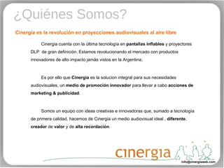 ¿Quiénes Somos? Cinergia es la revolución en proyecciones audiovisuales al aire libre  [email_address] Cinergia cuenta con la última tecnología en  pantallas inflables  y proyectores DLP  de gran definición. Estamos revolucionando el mercado con productos innovadores de alto impacto jamás vistos en la Argentina. Es por ello que  Cinergia  es la solucion integral para sus necesidades audiovisuales, un  medio de promoción innovador  para llevar a cabo  acciones de marketing & publicidad . Somos un equipo con ideas creativas e innovadoras que, sumado a tecnología de primera calidad, hacemos de Cinergia un medio audiovisual ideal ,  diferente ,  creador  de  valor  y de  alta   recordación . 