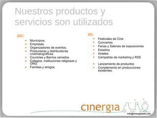 Nuestros productos y servicios son utilizados Municipios.  Empresas. Organizadores de eventos. Productoras y distribuidoras cinematográficas. Countries y Barrios cerrados. Colegios, instituciones religiosas y ONG Familias y amigos.   Festivales de Cine Conciertos Ferias y Salones de exposiciones Estadios Hoteles Campañas de marketing y RSE  Lanzamiento de productos Complemento en producciones existentes. en: por: [email_address] 