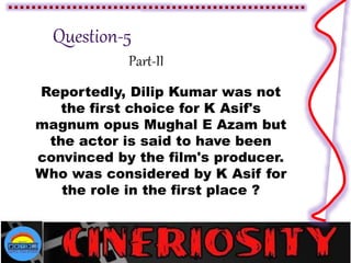Part-II
Reportedly, Dilip Kumar was not
the first choice for K Asif's
magnum opus Mughal E Azam but
the actor is said to have been
convinced by the film's producer.
Who was considered by K Asif for
the role in the first place ?
 