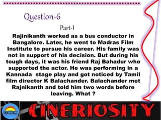 Part-I
Rajinikanth worked as a bus conductor in
Bangalore. Later, he went to Madras Film
Institute to pursue his career. His family was
not in support of his decision. But during his
tough days, it was his friend Raj Bahadur who
supported the actor. He was performing in a
Kannada stage play and got noticed by Tamil
film director K Balachander. Balachander met
Rajnikanth and told him two words before
leaving. What ?
 