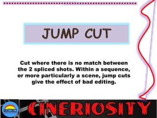 Cut where there is no match between
the 2 spliced shots. Within a sequence,
or more particularly a scene, jump cuts
give the effect of bad editing.
 