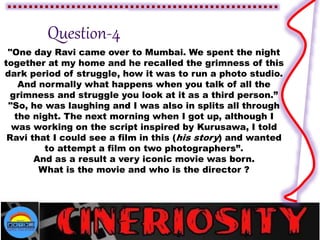 "One day Ravi came over to Mumbai. We spent the night
together at my home and he recalled the grimness of this
dark period of struggle, how it was to run a photo studio.
And normally what happens when you talk of all the
grimness and struggle you look at it as a third person.”
"So, he was laughing and I was also in splits all through
the night. The next morning when I got up, although I
was working on the script inspired by Kurusawa, I told
Ravi that I could see a film in this (his story) and wanted
to attempt a film on two photographers”.
And as a result a very iconic movie was born.
What is the movie and who is the director ?
 