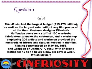 Part-I
This Movie had the largest budget ($15.175 million),
as well as the largest sets built, of any film produced
at the time. Costume designer Elizabeth
Haffenden oversaw a staff of 100 wardrobe
fabricators to make the costumes, and a workshop
employing 200 artists and workmen provided the
hundreds of friezes and statues needed in the film.
Filming commenced on May 18, 1958,
and wrapped on January 7, 1959, with shooting
lasting for 12 to 14 hours a day, six days a week.
Which Movie ?
 