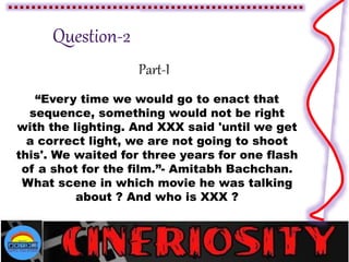 Part-I
“Every time we would go to enact that
sequence, something would not be right
with the lighting. And XXX said 'until we get
a correct light, we are not going to shoot
this'. We waited for three years for one flash
of a shot for the film.”- Amitabh Bachchan.
What scene in which movie he was talking
about ? And who is XXX ?
 