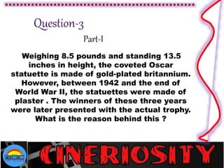 Part-I
Weighing 8.5 pounds and standing 13.5
inches in height, the coveted Oscar
statuette is made of gold-plated britannium.
However, between 1942 and the end of
World War II, the statuettes were made of
plaster . The winners of these three years
were later presented with the actual trophy.
What is the reason behind this ?
 