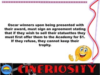 Oscar winners upon being presented with
their award, must sign an agreement stating
that if they wish to sell their statuettes they
must first offer them to the Academy for $1.
If they refuse, they cannot keep their
trophy.
 