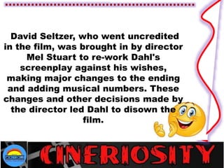 David Seltzer, who went uncredited
in the film, was brought in by director
Mel Stuart to re-work Dahl's
screenplay against his wishes,
making major changes to the ending
and adding musical numbers. These
changes and other decisions made by
the director led Dahl to disown the
film.
 