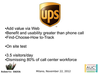 ●Add value via Web
  ●Benefit and usability greater than phone call

  ●Find-Choose-How to-Track



  ●On site test

  ●3.5 visitors/day
  ●Dismissing 80% of call center workforce




Roberto DADDA       Milano, November 22, 2012
 