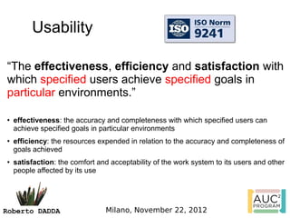 Usability

“The effectiveness, efficiency and satisfaction with
which specified users achieve specified goals in
particular environments.”

●   effectiveness: the accuracy and completeness with which specified users can
    achieve specified goals in particular environments
●   efficiency: the resources expended in relation to the accuracy and completeness of
    goals achieved 
●   satisfaction: the comfort and acceptability of the work system to its users and other
    people affected by its use




Roberto DADDA                   Milano, November 22, 2012
 