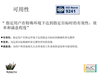 可用性

“ 指定用户在特殊环境下达到指定目标时的有效性，效
 率和满意程度”

 有效性：指定用户在特定环境下达到指定目标时的精确性和完整性
 效率：为达到目标精确性和完整性所用的资源
 满意度：为用户和其他相关人员带来的工作系统舒适度和可接受程度。




  Roberto
 