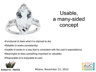 Usable,
                                                  a many-sided
                                                     concept

  Functional (it does what it is claimed to do)
  ●



  Reliable (it works consistently)
  ●



  Usable (it works in a way that is consistent with the user's expectations)
  ●



  Meaningful (it does something important or valuable)
  ●



  Pleasurable (it is enjoyable to use)
  ●




Roberto DADDA                  Milano, November 22, 2012
 