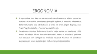 ERGONOMIA
 A ergonomia é uma área em que se estuda cientificamente a relação entre o ser
humano e as máquinas. Um dos seus principais objetivos, é adequar a ambientação
de forma funcional para o trabalhador. O termo em si tem origem do grego, onde
“ergon” signifca trabalho e “nomos” que siginifica leis.
 Os primeiros conceitos do termo surgiram há muito tempo, em meados de 1.700,
através do médico italiano Bernadino Ramazzini. Porém, os estudos só ganharam
mais destaque com a chegada da revolução industrial. As armas em período de
guerra estavam sendo ajustadas para melhor manuseio dos soldados.
 