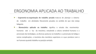 ERGONOMIA APLICADA AO TRABALHO
 - Ergonomia na organização do trabalho pesado: trata-se de planejar o sistema
de trabalho em atividades fisicamente pesadas no sentido de que não esteja
fatigante.
 - Biomecânica aplicada ao trabalho: significa o estudo dos movimentos
humanos sob a luz da mecânica, estudando a coluna vertebral humana e a
prevenção das lombalgias, as diversas posturas no trabalho e a prevenção da fadiga e
outras complicações, a mecânica dos membros superiores e o que acontece com o
ser humano quando trabalha na posição sentada.
 