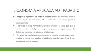ERGONOMIA APLICADA AO TRABALHO
 - Adequação ergonômica do posto de trabalho: através das medições humanas
e seus ângulos de conforto/desconforto, e com base nisso, planejar postos de
trabalho corretos.
 - Prevenção da fadiga no trabalho: procura-se entender a fundo por que o
trabalhador entra em fadiga, e a ergonomia propõe as regras capazes de
diminuir ou compensar os fatores de tal sobrecarga.
 - Prevenção do erro humano: procura adotar as medidas necessárias para que o
indivíduo acerte no seu trabalho, principalmente quando a ocorrência de erro
humano pode originar tragédias.
 