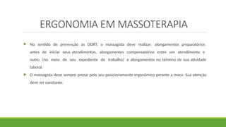  No sentido de prevenção as DORT, o massagista deve realizar: alongamentos preparatórios
antes de iniciar seus atendimentos, alongamentos compensatórios entre um atendimento e
outro (no meio de seu expediente de trabalho) e alongamentos no término de sua atividade
laboral.
 O massagista deve sempre prezar pelo seu posicionamento ergonômico perante a maca. Sua atenção
deve ser constante.
ERGONOMIA EM MASSOTERAPIA
 
