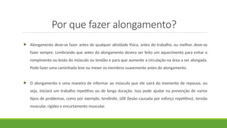 Por que fazer alongamento?
 Alongamento deve-se fazer antes de qualquer atividade física, antes do trabalho, ou melhor, deve-se
fazer sempre. Lembrando que antes do alongamento devera ser feito um aquecimento para evitar o
rompimento ou lesão do músculo ou tendão e para que aumente a circulação na área a ser alongada.
Pode fazer uma caminhada leve ou mexer os membros suavemente antes do alongamento.
 O alongamento e uma maneira de informar ao músculo que ele sairá do momento de repouso, ou
seja, iniciará um trabalho repetitivo ou de longa duração. Isso pode ajudar na prevenção de varios
tipos de problemas, como por exemplo, tendinite, LER (lesão causada por esforço repetitivo), tensão
muscular, rigidez e encurtamento muscular.
 