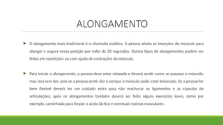 ALONGAMENTO
 O alongamento mais tradicional é o chamado estático. A pessoa afasta as inserções do músculo para
alongar e segura nessa posição por volta de 20 segundos. Outros tipos de alongamentos podem ser
feitas em repetições ou com ajuda de contrações do músculo.
 Para iniciar o alongamento, a pessoa deve estar relaxada e deverá sentir como se puxasse o músculo,
mas isso sem dor, pois se a pessoa sentir dor é porque o músculo pode estar lesionado. Se a pessoa for
bem flexível deverá ter um cuidado extra para não machucar os ligamentos e as cápsulas de
articulações, após os alongamentos também deverá ser feito alguns exercícios leves, como por
exemplo, caminhada para limpar o acido láctico e eventuais toxinas musculares.
 