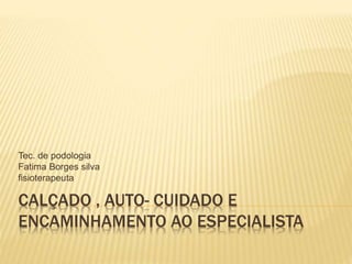 CALÇADO , AUTO- CUIDADO E
ENCAMINHAMENTO AO ESPECIALISTA
Tec. de podologia
Fatima Borges silva
fisioterapeuta
 