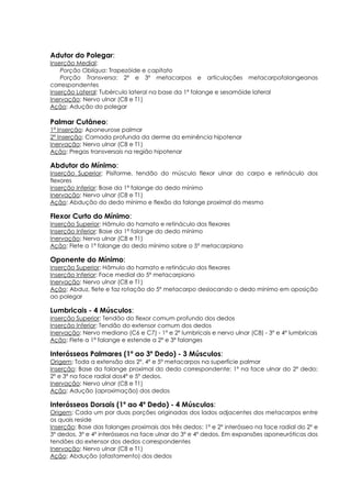 Adutor do Polegar:
Inserção Medial:
Porção Oblíqua: Trapezóide e capitato
Porção Transversa: 2º e 3º metacarpos e articulações metacarpofalangeanas
correspondentes
Inserção Lateral: Tubérculo lateral na base da 1ª falange e sesamóide lateral
Inervação: Nervo ulnar (C8 e T1)
Ação: Adução do polegar
Palmar Cutâneo:
1ª Inserção: Aponeurose palmar
2ª Inserção: Camada profunda da derme da eminência hipotenar
Inervação: Nervo ulnar (C8 e T1)
Ação: Pregas transversais na região hipotenar
Abdutor do Mínimo:
Inserção Superior: Pisiforme, tendão do músculo flexor ulnar do carpo e retináculo dos
flexores
Inserção Inferior: Base da 1ª falange do dedo mínimo
Inervação: Nervo ulnar (C8 e T1)
Ação: Abdução do dedo mínimo e flexão da falange proximal do mesmo
Flexor Curto do Mínimo:
Inserção Superior: Hâmulo do hamato e retináculo dos flexores
Inserção Inferior: Base da 1ª falange do dedo mínimo
Inervação: Nervo ulnar (C8 e T1)
Ação: Flete a 1ª falange do dedo mínimo sobre o 5º metacarpiano
Oponente do Mínimo:
Inserção Superior: Hâmulo do hamato e retináculo dos flexores
Inserção Inferior: Face medial do 5º metacarpiano
Inervação: Nervo ulnar (C8 e T1)
Ação: Abduz, flete e faz rotação do 5º metacarpo deslocando o dedo mínimo em oposição
ao polegar
Lumbricais - 4 Músculos:
Inserção Superior: Tendão do flexor comum profundo dos dedos
Inserção Inferior: Tendão do extensor comum dos dedos
Inervação: Nervo mediano (C6 e C7) - 1º e 2º lumbricais e nervo ulnar (C8) - 3º e 4º lumbricais
Ação: Flete a 1ª falange e estende a 2ª e 3ª falanges
Interósseos Palmares (1º ao 3º Dedo) - 3 Músculos:
Origem: Toda a extensão dos 2º, 4º e 5º metacarpos na superfície palmar
Inserção: Base da falange proximal do dedo correspondente: 1º na face ulnar do 2º dedo;
2º e 3º na face radial dos4º e 5º dedos.
Inervação: Nervo ulnar (C8 e T1)
Ação: Adução (aproximação) dos dedos
Interósseos Dorsais (1º ao 4º Dedo) - 4 Músculos:
Origem: Cada um por duas porções originadas dos lados adjacentes dos metacarpos entre
os quais reside
Inserção: Base das falanges proximais dos três dedos: 1º e 2º interósseo na face radial do 2º e
3º dedos, 3º e 4º interósseos na face ulnar do 3º e 4º dedos. Em expansões aponeuróticas dos
tendões do extensor dos dedos correspondentes
Inervação: Nervo ulnar (C8 e T1)
Ação: Abdução (afastamento) dos dedos
 