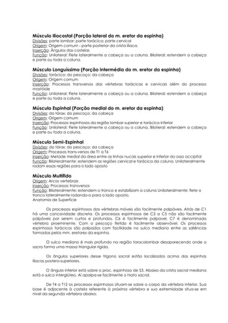 Músculo Iliocostal (Porção lateral do m. eretor da espinha)
Divisões: parte lombar; parte torácica; parte cervical
Origem: Origem comum - parte posterior da crista ilíaca.
Inserção: Ângulos das costelas
Função: Unilateral: Flete lateralmente a cabeça ou a coluna. Bilateral: estendem a cabeça
e parte ou toda a coluna.
Músculo Longuíssimo (Porção intermédia do m. eretor da espinha)
Divisões: torácico; do pescoço; da cabeça
Origem: Origem comum
Inserção: Processos transversos das vértebras torácicas e cervicais além do processo
mastóide
Função: Unilateral: Flete lateralmente a cabeça ou a coluna. Bilateral: estendem a cabeça
e parte ou toda a coluna.
Músculo Espinhal (Porção medial do m. eretor da espinha)
Divisões: do tórax; do pescoço; da cabeça
Origem: Origem comum
Inserção: Processos espinhosos da região lombar superior e torácica inferior
Função: Unilateral: Flete lateralmente a cabeça ou a coluna. Bilateral: estendem a cabeça
e parte ou toda a coluna.
Músculo Semi-Espinhal
Divisões: do tórax; do pescoço; da cabeça
Origem: Processos trans-versos de T1 a T6
Inserção: Metade medial da área entre as linhas nucais superior e inferior do osso occipital
Função: Bilateralmente: estendem as regiões cervical e torácica da coluna. Unilateralmente
rodam essas regiões para o lado oposto
Músculo Multífido
Origem: Arcos vertebrais
Inserção: Processos transversos
Função: Bilateralmente: estendem o tronco e estabilizam a coluna Unilateralmente: flete o
tronco lateralmente rodando-o para o lado oposto.
Anatomia de Superfície
Os processos espinhosos das vértebras móveis são facilmente palpáveis. Atrás de C1
há uma concavidade discreta. Os processos espinhosos de C3 a C5 não são facilmente
palpáveis por serem curtos e profundos. C6 é facilmente palpavel. C7 é denominada
vértebra proeminente. Com o pescoço fletido é facilmente observável. Os processos
espinhosos torácicos são palpados com facilidade no sulco mediano entre as saliências
formadas pelos mm. eretores da espinha.
O sulco mediano é mais profundo na região toracolombar desaparecendo onde o
sacro forma uma massa triangular rígida.
Os ângulos superiores desse trígono sacral estão localizados acima das espinhas
ilíacas postero-superiores.
O ângulo inferior está sobre o proc. espinhoso de S3. Abaixo da crista sacral mediana
está o sulco interglúteo. Aí apalpa-se facilmente o hiato sacral.
De T4 a T12 os processos espinhosos situam-se sobre o corpo da vértebra inferior. Sua
base é adjacente à costela referente à próxima vértebra e sua extremidade situa-se em
nível da segunda vértebra abaixo.
 