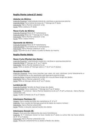 Região Plantar Lateral (5º dedo)
Abdutor do Mínimo:
Inserção Proximal: Tuberosidade lateral do calcâneo e aponeurose plantar
Inserção Distal: Face lateral da base da 1ª falange do 5º dedo
Inervação: Nervo Plantar Lateral (S1 e S2)
Ação: Flete e abduz o 5º dedo
Flexor Curto do Mínimo:
Inserção Proximal: Base do 5º metatarsiano
Inserção Distal: Base da 1º falange do 5º dedo
Inervação: Nervo Plantar Lateral (S1 e S2)
Ação: Flete o dedo mínimo
Oponente do Mínimo:
Inserção Proximal: Base do 5º metatarsiano
Inserção Distal: Face lateral do 5º metatarsiano
Inervação: Nervo Plantar Lateral (S1 e S2)
Ação: Oponência do 5º dedo e auxilia na flexão do mesmo
Região Plantar Média:
Flexor Curto (Plantar) dos Dedos:
Inserção Proximal: Tuberosidade medial do calcâneo e aponeurose plantar
Inserção Distal: 2ª falange do 2º ao 5º dedos
Inervação: Nervo Plantar Medial (L4 e L5)
Ação: Flete os dedos (2ª falange sobre a 1ª do 2º ao 5º dedos)
Quadrado Plantar:
Inserção Proximal: Possui duas porções que saem do osso calcâneo (uma lateralmente e
outra medialmente) e são separadas pelo ligamento plantar longo
Inserção Distal: Margem lateral do tendão do músculo flexor longo dos dedos
Inervação: Nervo Plantar Lateral (S1 e S2)
Ação: Flete as falanges distais do 2º ao 5º dedos
Lumbricais (4):
Inserção Proximal: Tendão do flexor longo dos dedos
Inserção Distal: Face medial da 1ª falange do 2º ao 5º dedos
Inervação: 1º Lumbrical - Nervo Plantar Medial (L4 e L5) e 2º, 3º e4º Lumbricais - Nervo Plantar
Lateral (S2 e S3)
Ação: Auxilia na flexão do 2º ao 5º dedos
Interósseos Plantares (3):
Origem: Face medial da base dos metatársicos 3º, 4º e 5º
Inserção: Face medial da falange proximal do dedo do mesmo número
Inervação: Nervo Plantar Lateral (S2)
Ação: Flexão e adução (aproximação) dos dedos
Interósseos Dorsais (4):
Origem: Duas porções adjacentes dos ossos metatársicos
Inserção: O 1º interósseo dorsal na face medial do 2º dedo os outros três nas faces laterais
do 2º, 3º e 4º dedos
Inervação: Nervo Plantar Lateral (S2 e S3)
Ação: Abdução (afastamento) os dedos e flexão dos dedos
 