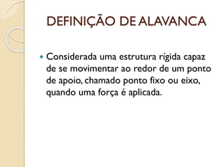 DEFINIÇÃO DE ALAVANCA
 Considerada uma estrutura rígida capaz
de se movimentar ao redor de um ponto
de apoio, chamado ponto fixo ou eixo,
quando uma força é aplicada.
 