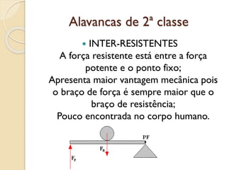 Alavancas de 2ª classe
 INTER-RESISTENTES
A força resistente está entre a força
potente e o ponto fixo;
Apresenta maior vantagem mecânica pois
o braço de força é sempre maior que o
braço de resistência;
Pouco encontrada no corpo humano.
 