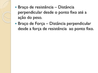  Braço de resistência – Distância
perpendicular desde o ponto fixo até a
ação do peso.
 Braço de Força – Distância perpendicular
desde a força de resistência ao ponto fixo.
 