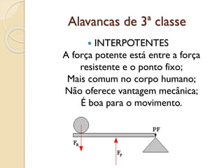 Alavancas de 3ª classe
 INTERPOTENTES
A força potente está entre a força
resistente e o ponto fixo;
Mais comum no corpo humano;
Não oferece vantagem mecânica;
É boa para o movimento.
 