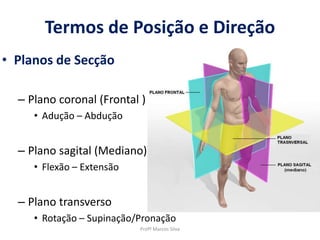 Termos de Posição e Direção
• Planos de Secção
– Plano coronal (Frontal )
• Adução – Abdução
– Plano sagital (Mediano)
• Flexão – Extensão
– Plano transverso
• Rotação – Supinação/Pronação
Profº Marcos Silva
 
