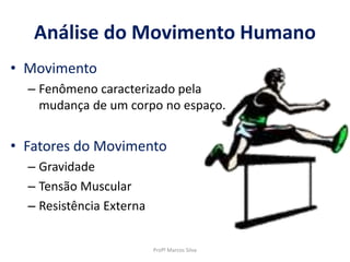 • Movimento
– Fenômeno caracterizado pela
mudança de um corpo no espaço.
• Fatores do Movimento
– Gravidade
– Tensão Muscular
– Resistência Externa
Profº Marcos Silva
Análise do Movimento Humano
 