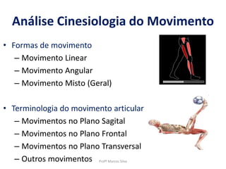 • Formas de movimento
– Movimento Linear
– Movimento Angular
– Movimento Misto (Geral)
• Terminologia do movimento articular
– Movimentos no Plano Sagital
– Movimentos no Plano Frontal
– Movimentos no Plano Transversal
– Outros movimentos
Análise Cinesiologia do Movimento
Profº Marcos Silva
 