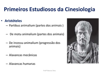 Primeiros Estudiosos da Cinesiologia
• Aristóteles
– Partibus animalium (partes dos animais )
– De motu animalium (partes dos animais)
– De incessu animalium (progressão dos
animais)
– Alavancas mecânicas
– Alavancas humanas
Profº Marcos Silva
 