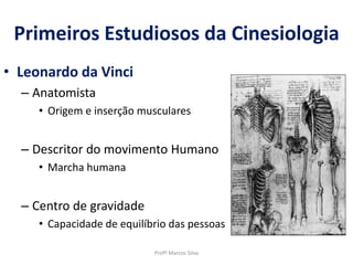 Primeiros Estudiosos da Cinesiologia
• Leonardo da Vinci
– Anatomista
• Origem e inserção musculares
– Descritor do movimento Humano
• Marcha humana
– Centro de gravidade
• Capacidade de equilíbrio das pessoas
Profº Marcos Silva
 