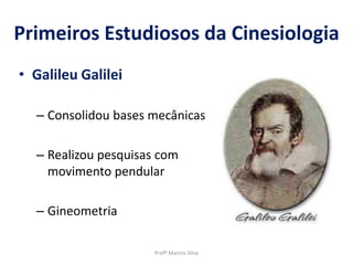 Primeiros Estudiosos da Cinesiologia
• Galileu Galilei
– Consolidou bases mecânicas
– Realizou pesquisas com
movimento pendular
– Gineometria
Profº Marcos Silva
 