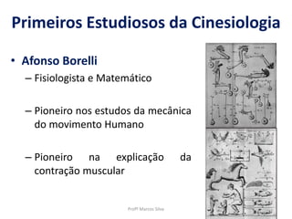 Primeiros Estudiosos da Cinesiologia
• Afonso Borelli
– Fisiologista e Matemático
– Pioneiro nos estudos da mecânica
do movimento Humano
– Pioneiro na explicação da
contração muscular
Profº Marcos Silva
 
