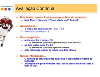 4
CINESIOLOGIACINESIOLOGIA
Avaliação Contínua
Dois testes: um em Abril e o outro no final do semestre
Nota Final = (Nota do 1º Teste + Nota do 2º Teste)/2
Aprovado se...
a média dos dois testes for = ou > 10 e
nenhuma das notas < 8
Casos especiais...
um teste < 8 e o outro > 10
• no exame final pode fazer apenas o bloco onde reprovou
os dois testes entre 8 e 9.5
• no exame final pode fazer apenas o 2º teste
nota calculada a partir da média dos dois blocos
Outras informações...
O número de presenças nas aulas não é considerado critério de
avaliação;
Avaliação oral para melhorar nota; nesse caso a nota final será a
nota da oral.
 
