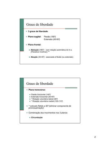 2
Graus de liberdade
3 graus de liberdade:
Plano sagital: Flexão (180°)
Extensão (45-50°)
Plano frontal:
Abdução (180°) – com rotação automática do m.s.
(Paradoxo Codman) **
Adução (30-45°) - associada à flexão (ou extensão)
Graus de liberdade
Plano transverso:
Flexão horizontal (140°)
Extensão horizontal (30-40°)
* Rotação voluntária lateral (80°)
* Rotação voluntária medial (100-110°)
* cotovelo fletido a 90°(eliminar componente de
pronosupinação)
Combinação dos movimentos nos 3 planos:
Circundução
 