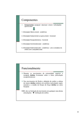 4
Componentes
Componentes: escápula + clavícula + úmero + articulações
que os unem
1. Articulação Gleno-umeral – anatômica
2. Articulação Subacromial ou supra-umeral – funcional
3. Articulação Escapulotorácica – funcional
4. Articulação Acromioclavicular – anatômica
5. Articulação Esternoclavicular – anatômica – une o complexo do
ombro com o esqueleto axial.
Funcionalmente
Durante os movimentos da extremidade superior a
escápula desliza livremente sobre o tórax (articulação
escapulotorácica)
Nos movimentos de flexão e abdução do ombro a cabeça
do úmero desliza embaixo do acrômio (articulação supra-
umeral) e o tendão do bíceps do braço desliza no sulco
bicipital.
OBS: dor ou limitação de movimento em qualquer uma destas
articulações disfunção do ombro.
 
