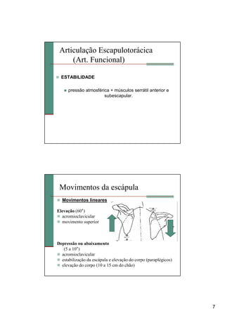 7
Articulação Escapulotorácica
(Art. Funcional)
ESTABILIDADE
pressão atmosférica + músculos serrátil anterior e
subescapular.
Movimentos da escápula
Movimentos lineares
Elevação (60°)
acromioclavicular
movimento superior
Depressão ou abaixamento
(5 a 10°)
acromioclavicular
estabilização da escápula e elevação do corpo (paraplégicos)
elevação do corpo (10 a 15 cm do chão)
 
