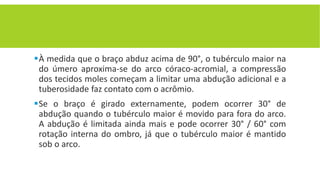 À medida que o braço abduz acima de 90°, o tubérculo maior na
do úmero aproxima-se do arco córaco-acromial, a compressão
dos tecidos moles começam a limitar uma abdução adicional e a
tuberosidade faz contato com o acrômio.
Se o braço é girado externamente, podem ocorrer 30° de
abdução quando o tubérculo maior é movido para fora do arco.
A abdução é limitada ainda mais e pode ocorrer 30° / 60° com
rotação interna do ombro, já que o tubérculo maior é mantido
sob o arco.
 