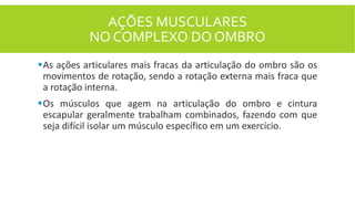 AÇÕES MUSCULARES
NO COMPLEXO DO OMBRO
As ações articulares mais fracas da articulação do ombro são os
movimentos de rotação, sendo a rotação externa mais fraca que
a rotação interna.
Os músculos que agem na articulação do ombro e cintura
escapular geralmente trabalham combinados, fazendo com que
seja difícil isolar um músculo específico em um exercício.
 
