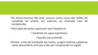 Os micro-traumas são mais comuns como causa das lesões do
complexo do ombro, em especial, na chamada área de
compressão.
Dois tipos de lesões aparecem com frequência:
tendinite do supra-espinhoso;
bursite sub-acromial;
Porém, antes da instalação das lesões, surgem indícios subjetivos
como desconforto articular e dor por compressão na região.
 