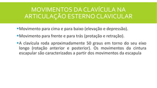 MOVIMENTOS DA CLAVÍCULA NA
ARTICULAÇÃO ESTERNO CLAVICULAR
Movimento para cima e para baixo (elevação e depressão).
Movimento para frente e para trás (protação e retração).
A clavícula roda aproximadamente 50 graus em torno do seu eixo
longo (rotação anterior e posterior). Os movimentos da cintura
escapular são caracterizados a partir dos movimentos da escapula
 