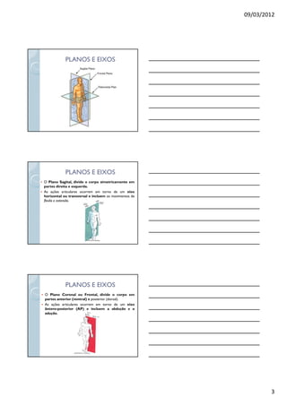 09/03/2012
3
PLANOS E EIXOSPLANOS E EIXOS
PLANOS E EIXOSPLANOS E EIXOS
O Plano Sagital, divide o corpo simetricamente em
partes direita e esquerda.
As ações articulares ocorrem em torno de um eixo
horizontal ou transversal e incluem os movimentos de
flexão e extensão.
PLANOS E EIXOSPLANOS E EIXOS
O Plano Coronal ou Frontal, divide o corpo em
partes anterior (ventral) e posterior (dorsal).
As ações articulares ocorrem em torno de um eixo
ântero-posterior (AP) e incluem a abdução e a
adução.
 
