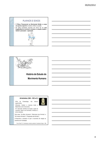 09/03/2012
4
PLANOS E EIXOSPLANOS E EIXOS
O Plano Transversal ou Horizontal divide o corpo
em partes superior (cranial) e inferior (caudal).
As ações articulares ocorrem em torno de um eixo
longitudinal ou vertical e incluem a rotação medial –
lateral e pronação – supinação
História do Estudo do
Movimento Humano
Aristóteles (384 - 322 a.C.)
Pai da Cinesiologia, não realizou
experimentos.
Estudos: Explicar a natureza tendo a
Matemática como instrumento.
1a descrição científica da função e ação de
músculos, ossos e do movimento. Introduziu o
termo mecânica
Fonte: Rasch PJ. Cinesiologia e anatomia aplicada. Guanabara-Koogan, 1989.
As obras: “De Motu Animalium” (“Movimento dos Animais”) e
“De Incessu Animalium” (“Progressão dos Animais”)
Descreveu o processo no qual o movimento de rotação se
transforma em translação.
 