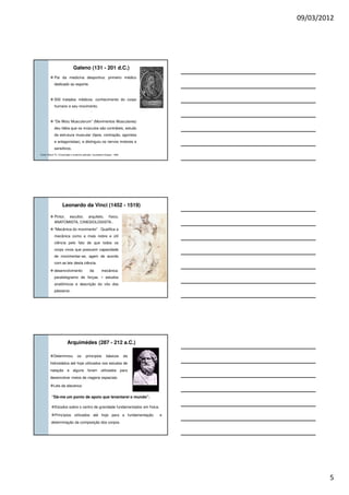 09/03/2012
5
Pai da medicina desportiva: primeiro médico
dedicado ao esporte.
500 tratados médicos: conhecimento do corpo
humano e seu movimento.
“De Motu Musculorum” (Movimentos Musculares)
deu Idéia que os músculos são contráteis, estudo
da estrutura muscular (tipos, contração, agonista
e antagonistas), e distinguiu os nervos motores e
sensitivos.
Galeno (131 - 201 d.C.)
Fonte: Rasch PJ. Cinesiologia e anatomia aplicada. Guanabara-Koogan, 1989.
Pintor, escultor, arquiteto, físico,
ANATOMISTA, CINESIOLOGISTA..
"Mecânica do movimento" . Qualifica a
mecânica como a mais nobre e útil
ciência pelo fato de que todos os
corpo vivos que possuem capacidade
de movimentar-se, agem de acordo
com as leis desta ciência.
desenvolvimento da mecânica:
paralelogramo de forças. • estudos
anatômicos e descrição do vôo dos
pássaros .
Leonardo da Vinci (1452 - 1519)
Arquimédes (287 - 212 a.C.)
Determinou os princípios básicos da
hidrostática até hoje utilizados nos estudos de
natação e alguns foram utilizados para
desenvolver meios de viagens espaciais.
Leis da alavanca:
“Dá-me um ponto de apoio que levantarei o mundo”.
Estudos sobre o centro de gravidade fundamentados em física.
Princípios utilizados até hoje para a fundamentação e
determinação da composição dos corpos.
 